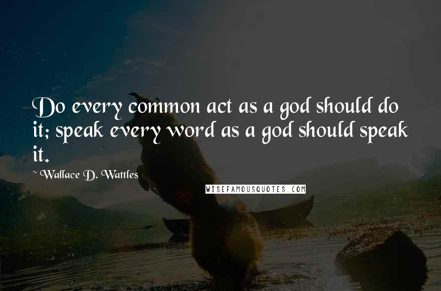 Wallace D. Wattles Quotes: Do every common act as a god should do it; speak every word as a god should speak it.