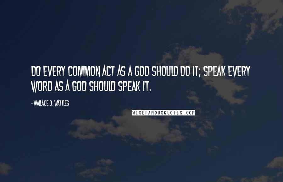 Wallace D. Wattles Quotes: Do every common act as a god should do it; speak every word as a god should speak it.