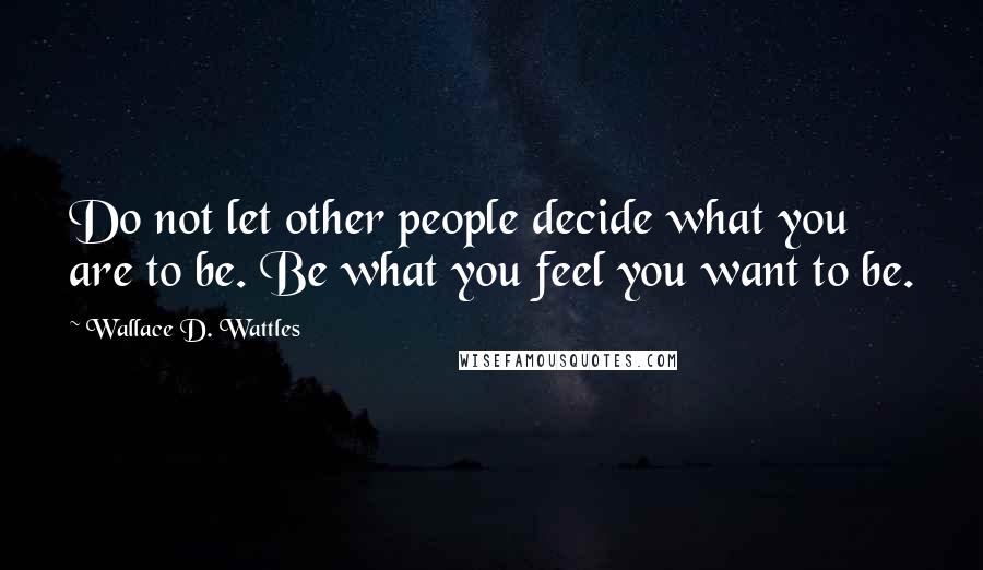 Wallace D. Wattles Quotes: Do not let other people decide what you are to be. Be what you feel you want to be.