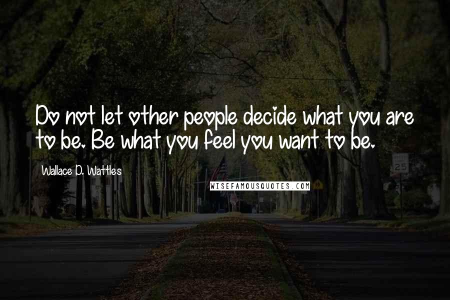 Wallace D. Wattles Quotes: Do not let other people decide what you are to be. Be what you feel you want to be.