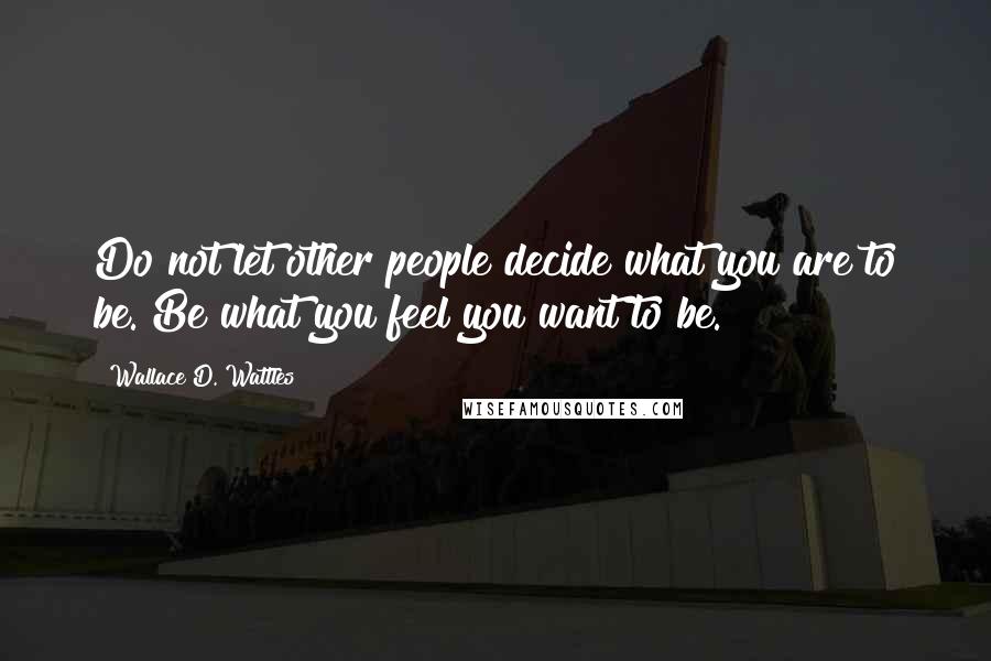 Wallace D. Wattles Quotes: Do not let other people decide what you are to be. Be what you feel you want to be.