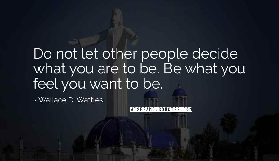 Wallace D. Wattles Quotes: Do not let other people decide what you are to be. Be what you feel you want to be.
