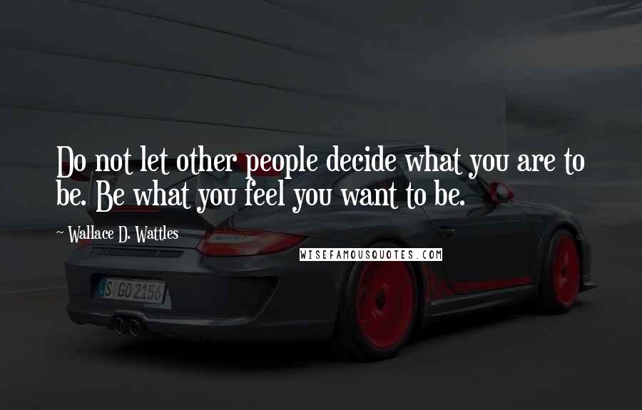 Wallace D. Wattles Quotes: Do not let other people decide what you are to be. Be what you feel you want to be.