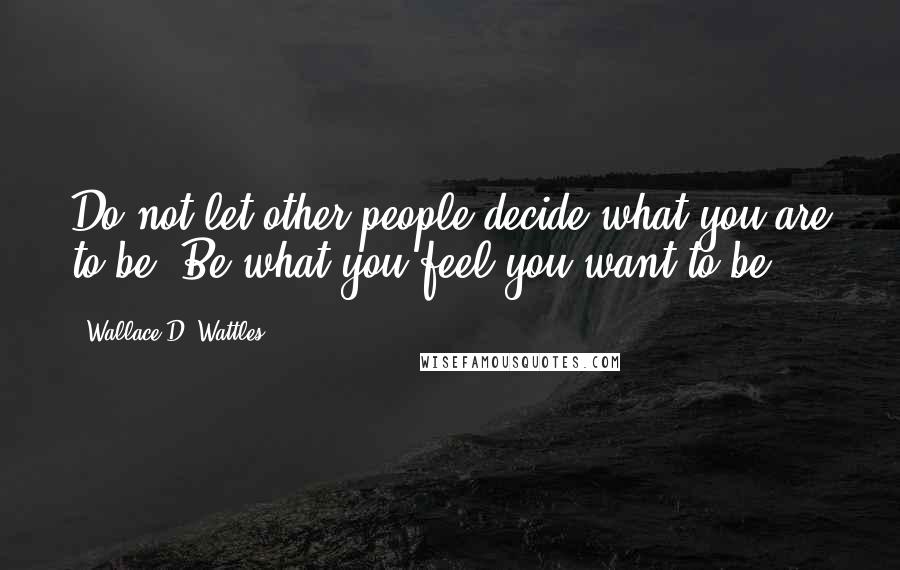 Wallace D. Wattles Quotes: Do not let other people decide what you are to be. Be what you feel you want to be.