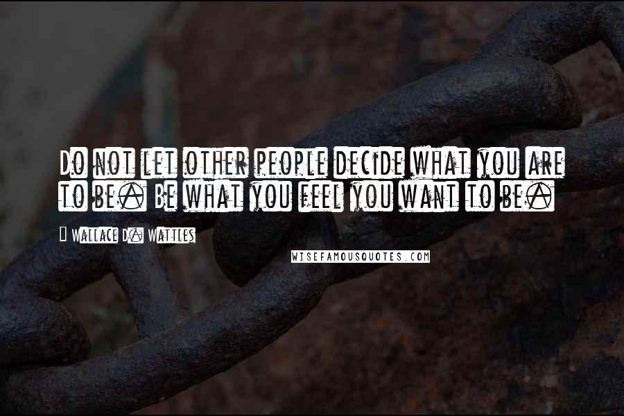 Wallace D. Wattles Quotes: Do not let other people decide what you are to be. Be what you feel you want to be.