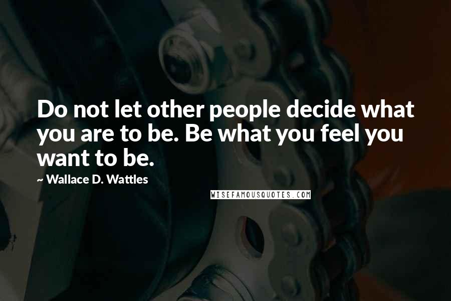 Wallace D. Wattles Quotes: Do not let other people decide what you are to be. Be what you feel you want to be.