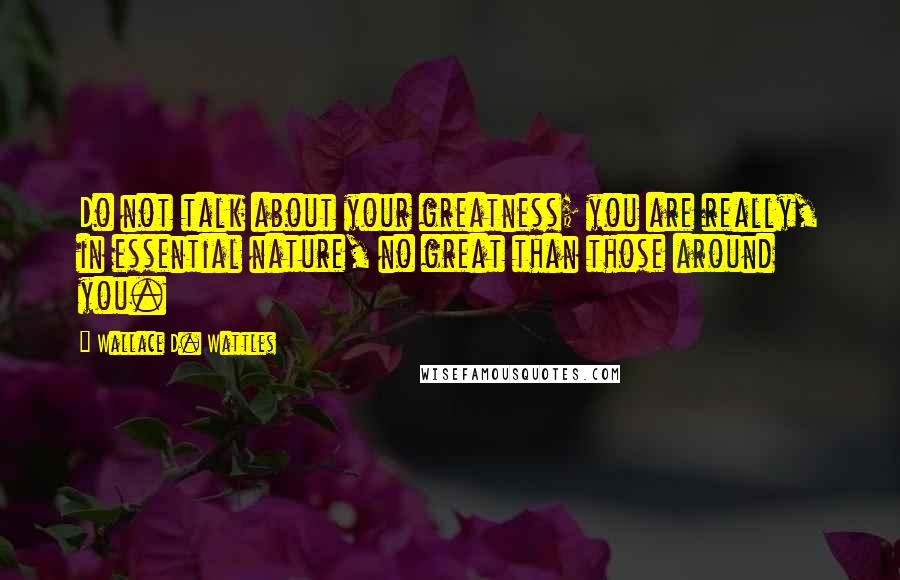 Wallace D. Wattles Quotes: Do not talk about your greatness; you are really, in essential nature, no great than those around you.