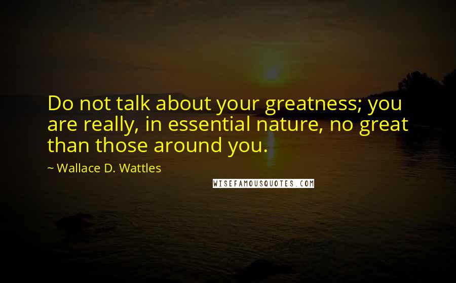 Wallace D. Wattles Quotes: Do not talk about your greatness; you are really, in essential nature, no great than those around you.