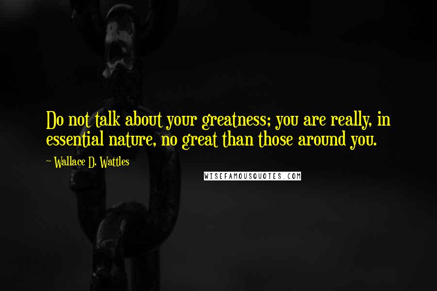 Wallace D. Wattles Quotes: Do not talk about your greatness; you are really, in essential nature, no great than those around you.