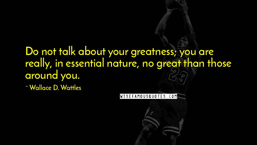 Wallace D. Wattles Quotes: Do not talk about your greatness; you are really, in essential nature, no great than those around you.