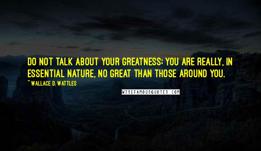 Wallace D. Wattles Quotes: Do not talk about your greatness; you are really, in essential nature, no great than those around you.