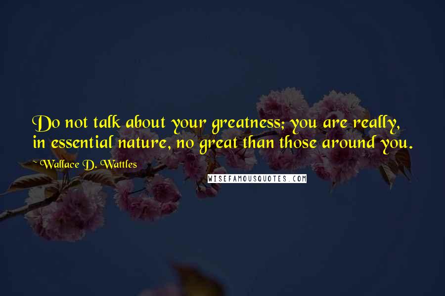 Wallace D. Wattles Quotes: Do not talk about your greatness; you are really, in essential nature, no great than those around you.