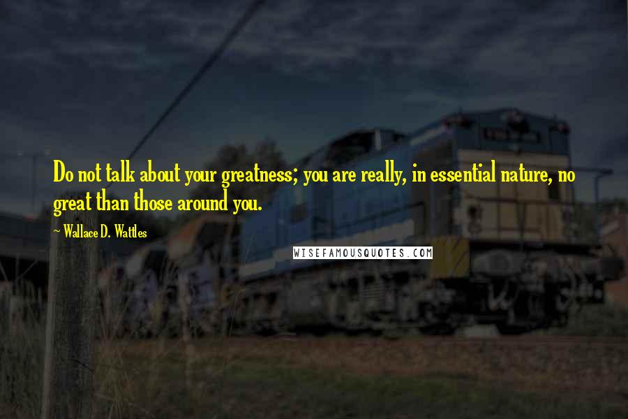 Wallace D. Wattles Quotes: Do not talk about your greatness; you are really, in essential nature, no great than those around you.