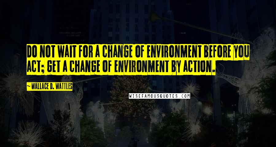 Wallace D. Wattles Quotes: Do not wait for a change of environment before you act; get a change of environment by action.