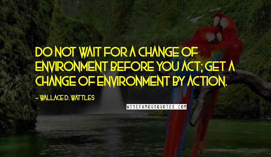 Wallace D. Wattles Quotes: Do not wait for a change of environment before you act; get a change of environment by action.