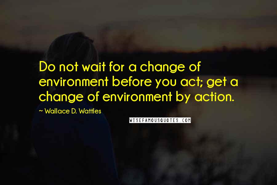 Wallace D. Wattles Quotes: Do not wait for a change of environment before you act; get a change of environment by action.