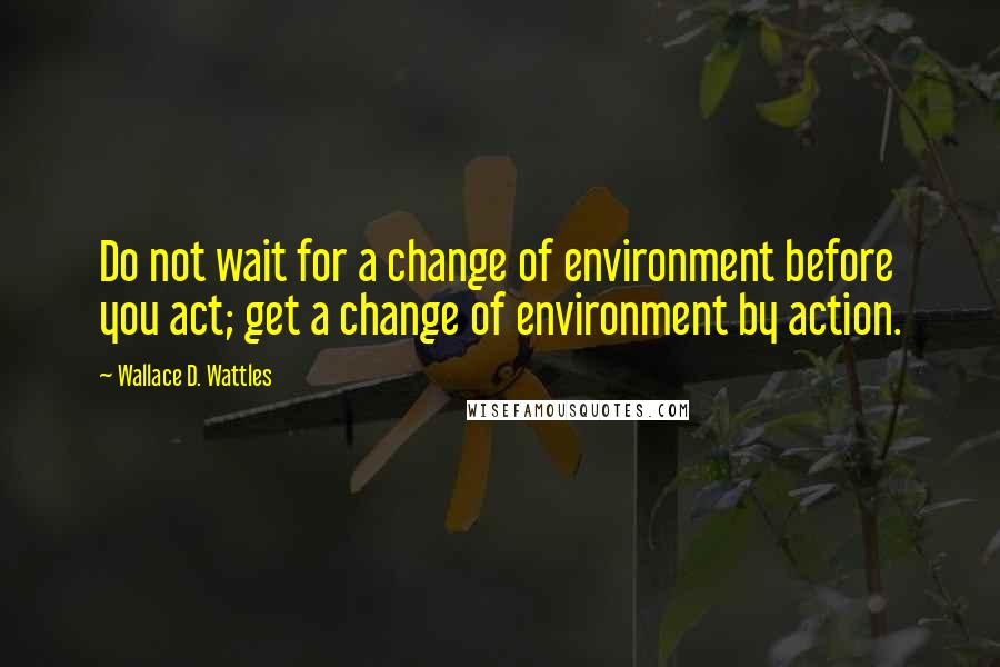 Wallace D. Wattles Quotes: Do not wait for a change of environment before you act; get a change of environment by action.