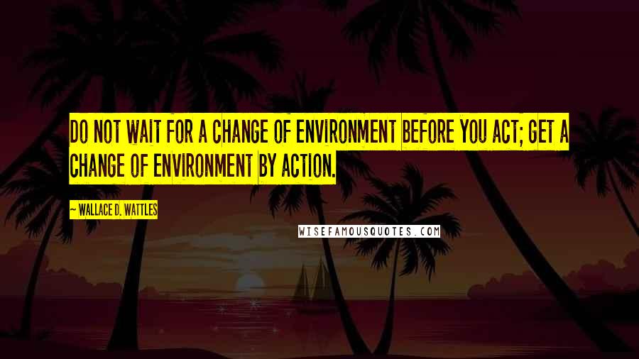 Wallace D. Wattles Quotes: Do not wait for a change of environment before you act; get a change of environment by action.