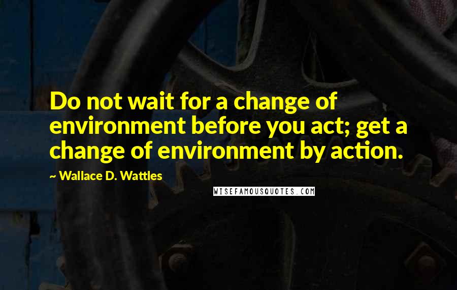 Wallace D. Wattles Quotes: Do not wait for a change of environment before you act; get a change of environment by action.