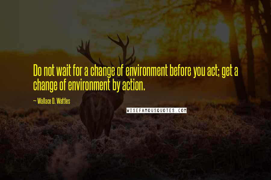 Wallace D. Wattles Quotes: Do not wait for a change of environment before you act; get a change of environment by action.