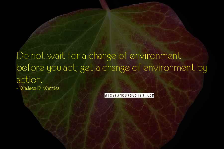 Wallace D. Wattles Quotes: Do not wait for a change of environment before you act; get a change of environment by action.