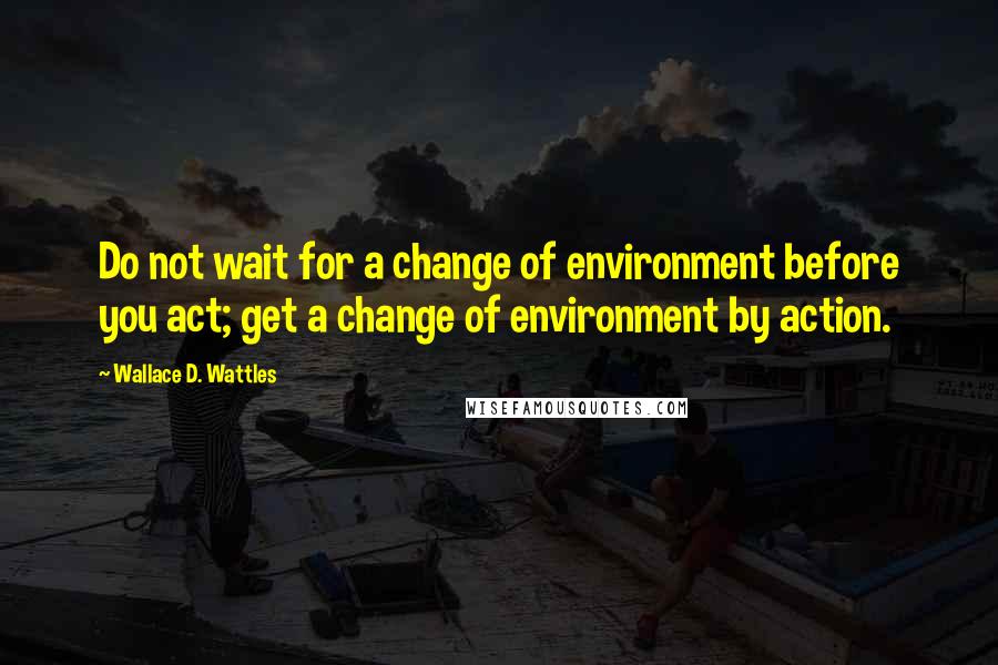 Wallace D. Wattles Quotes: Do not wait for a change of environment before you act; get a change of environment by action.