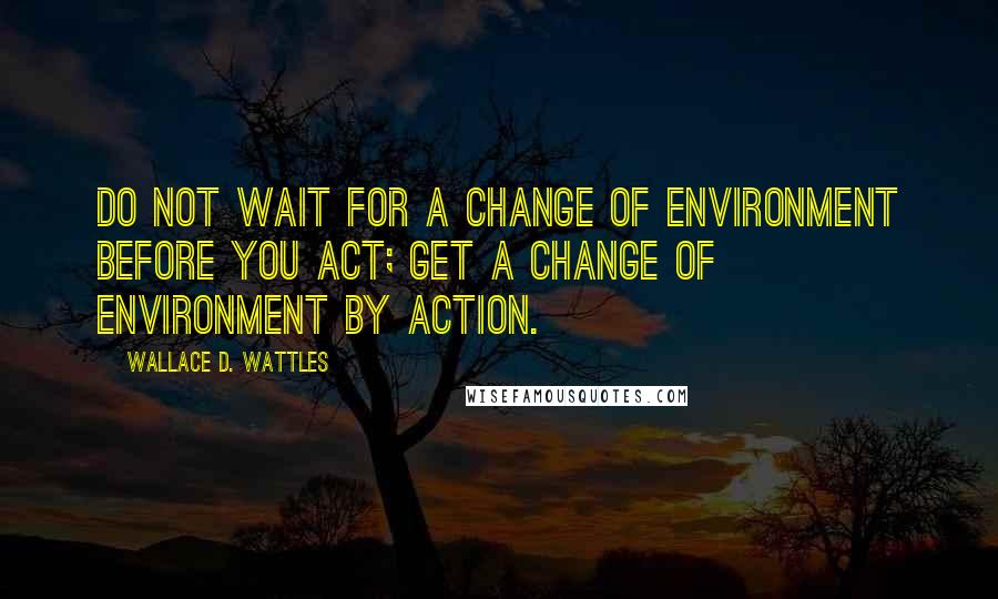 Wallace D. Wattles Quotes: Do not wait for a change of environment before you act; get a change of environment by action.