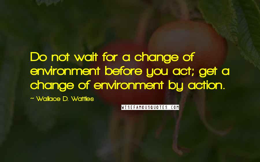 Wallace D. Wattles Quotes: Do not wait for a change of environment before you act; get a change of environment by action.