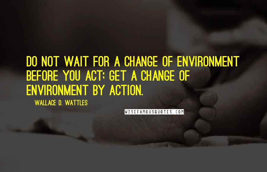 Wallace D. Wattles Quotes: Do not wait for a change of environment before you act; get a change of environment by action.