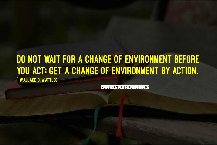 Wallace D. Wattles Quotes: Do not wait for a change of environment before you act; get a change of environment by action.