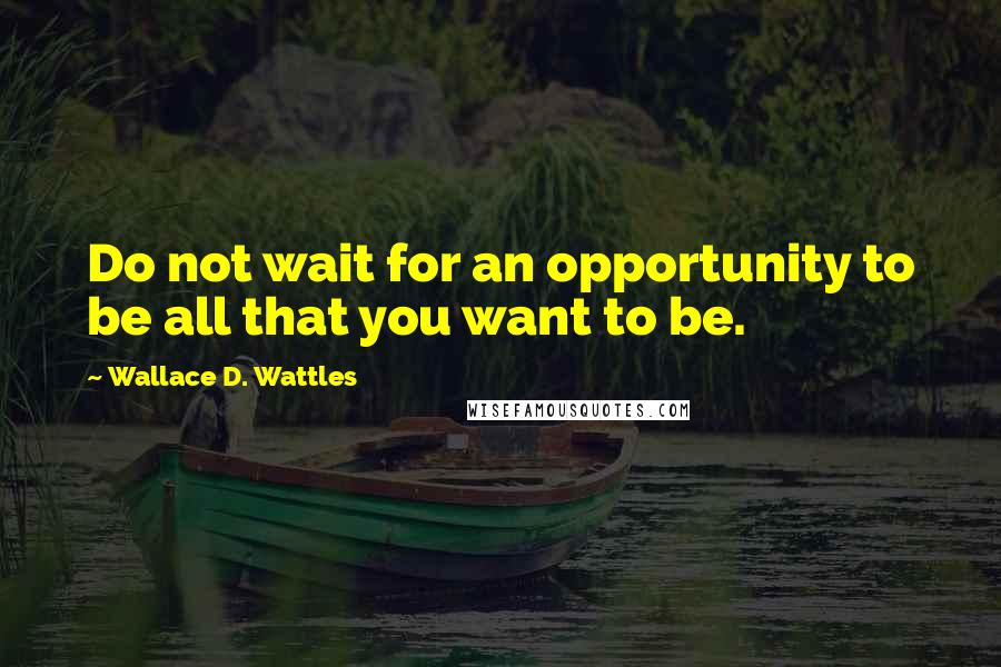 Wallace D. Wattles Quotes: Do not wait for an opportunity to be all that you want to be.