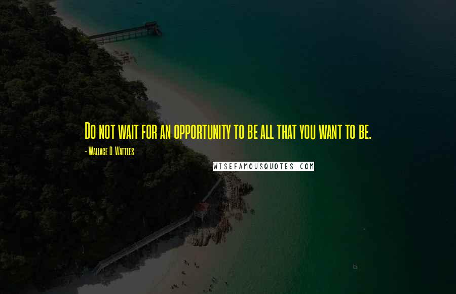 Wallace D. Wattles Quotes: Do not wait for an opportunity to be all that you want to be.