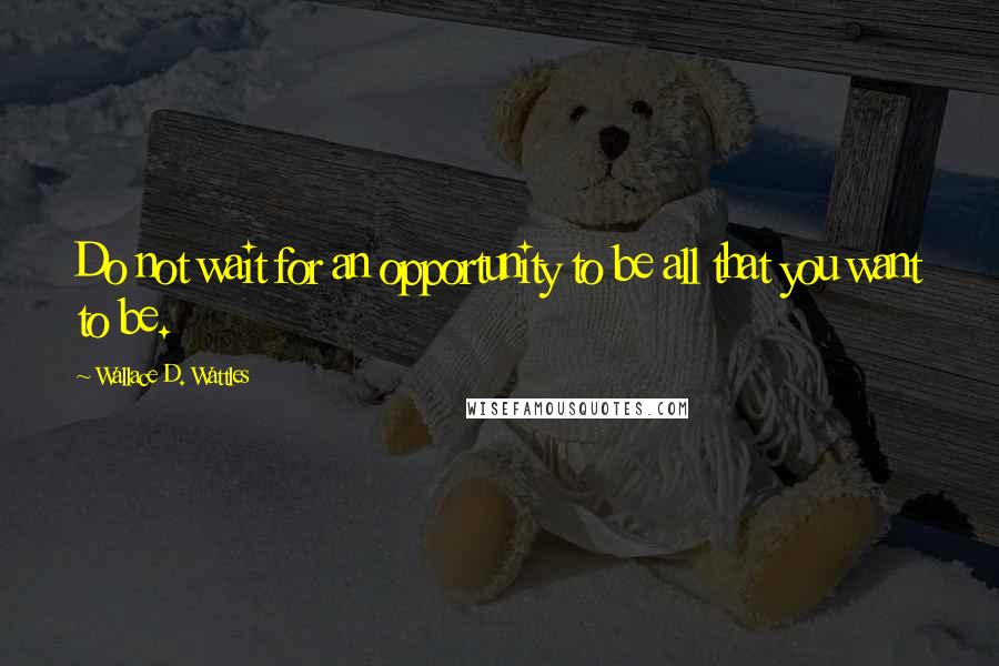 Wallace D. Wattles Quotes: Do not wait for an opportunity to be all that you want to be.