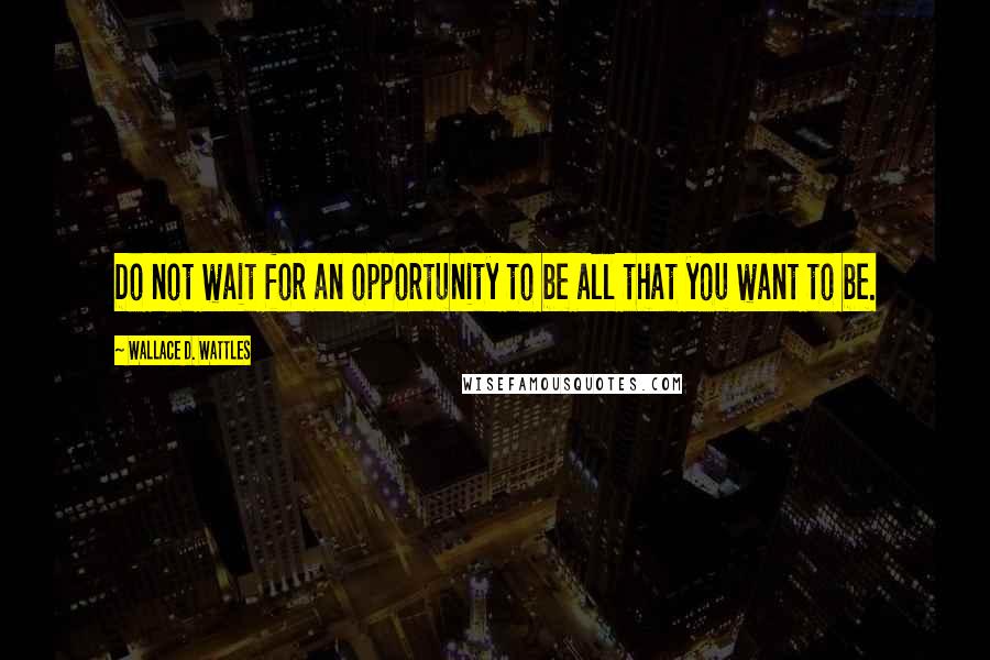 Wallace D. Wattles Quotes: Do not wait for an opportunity to be all that you want to be.