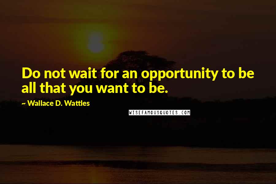 Wallace D. Wattles Quotes: Do not wait for an opportunity to be all that you want to be.