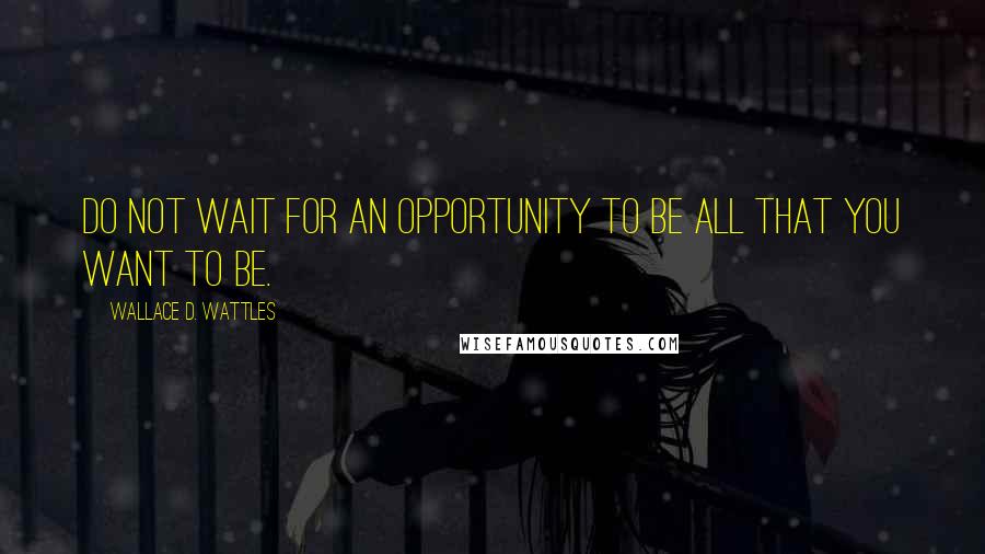 Wallace D. Wattles Quotes: Do not wait for an opportunity to be all that you want to be.