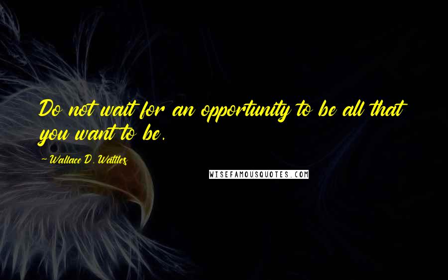 Wallace D. Wattles Quotes: Do not wait for an opportunity to be all that you want to be.