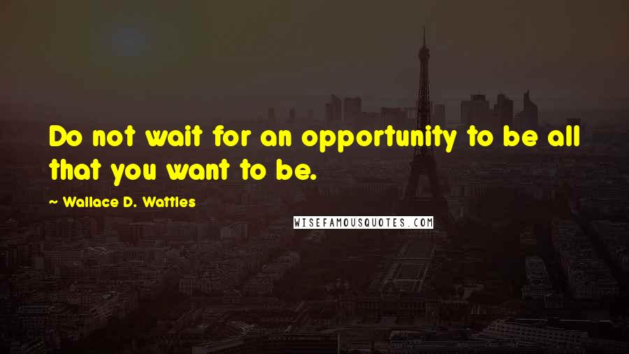 Wallace D. Wattles Quotes: Do not wait for an opportunity to be all that you want to be.