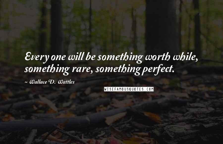 Wallace D. Wattles Quotes: Every one will be something worth while, something rare, something perfect.