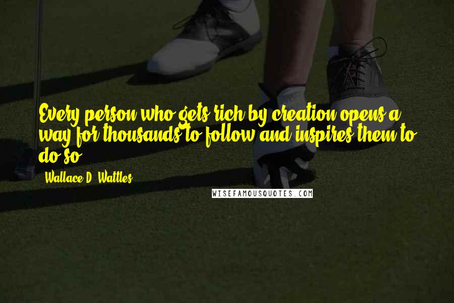 Wallace D. Wattles Quotes: Every person who gets rich by creation opens a way for thousands to follow-and inspires them to do so.