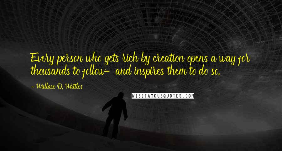 Wallace D. Wattles Quotes: Every person who gets rich by creation opens a way for thousands to follow-and inspires them to do so.
