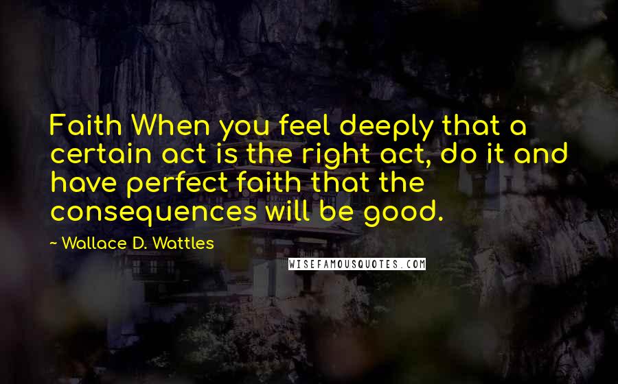 Wallace D. Wattles Quotes: Faith When you feel deeply that a certain act is the right act, do it and have perfect faith that the consequences will be good.