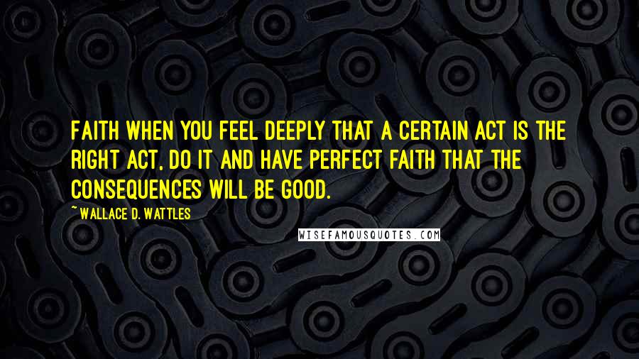 Wallace D. Wattles Quotes: Faith When you feel deeply that a certain act is the right act, do it and have perfect faith that the consequences will be good.