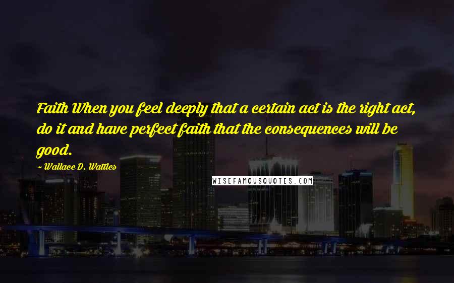 Wallace D. Wattles Quotes: Faith When you feel deeply that a certain act is the right act, do it and have perfect faith that the consequences will be good.