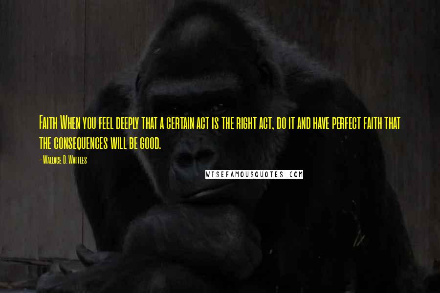 Wallace D. Wattles Quotes: Faith When you feel deeply that a certain act is the right act, do it and have perfect faith that the consequences will be good.