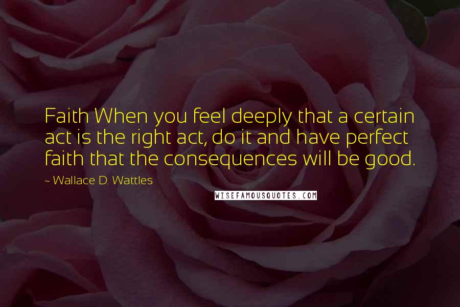 Wallace D. Wattles Quotes: Faith When you feel deeply that a certain act is the right act, do it and have perfect faith that the consequences will be good.