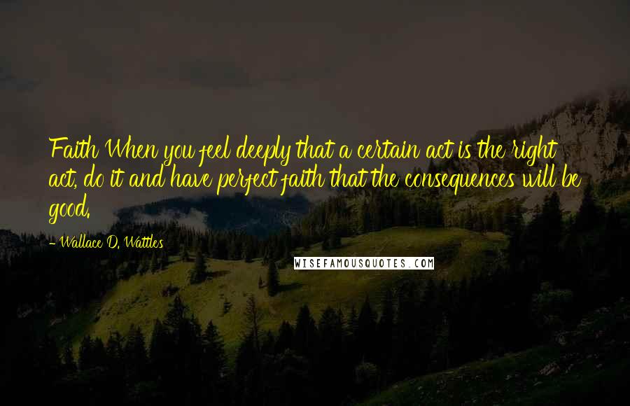 Wallace D. Wattles Quotes: Faith When you feel deeply that a certain act is the right act, do it and have perfect faith that the consequences will be good.