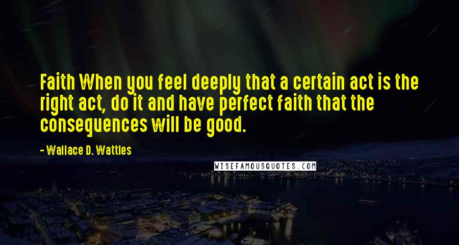 Wallace D. Wattles Quotes: Faith When you feel deeply that a certain act is the right act, do it and have perfect faith that the consequences will be good.