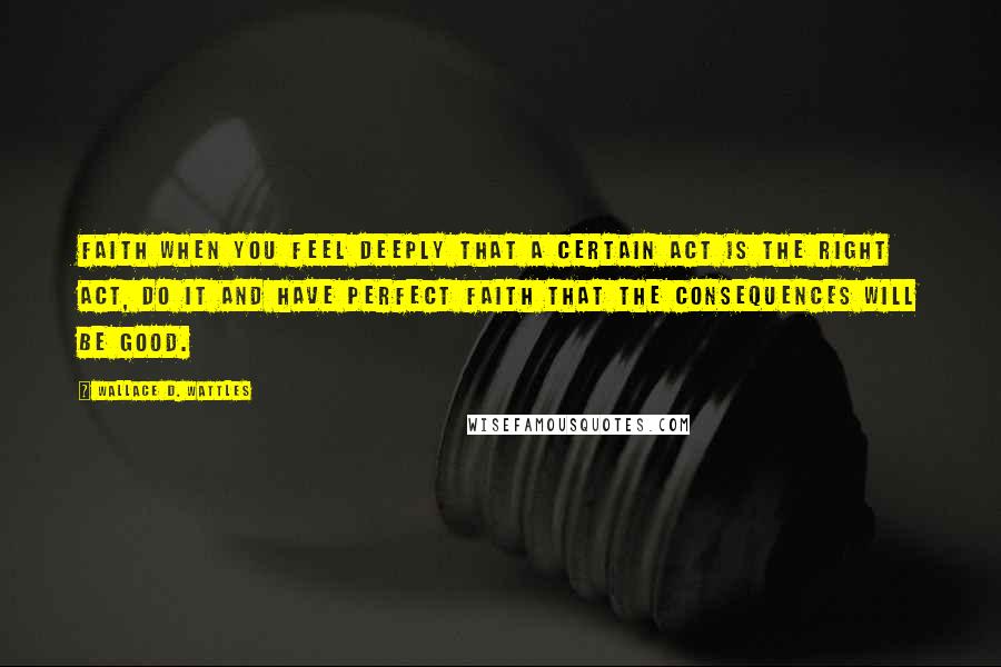 Wallace D. Wattles Quotes: Faith When you feel deeply that a certain act is the right act, do it and have perfect faith that the consequences will be good.