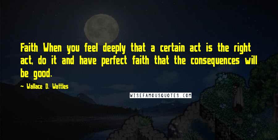 Wallace D. Wattles Quotes: Faith When you feel deeply that a certain act is the right act, do it and have perfect faith that the consequences will be good.